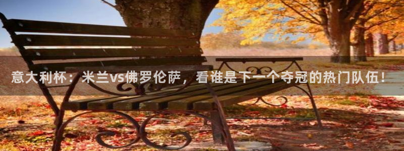 意大利杯：米兰vs佛罗伦萨，看谁是下一个夺冠的热门队伍！